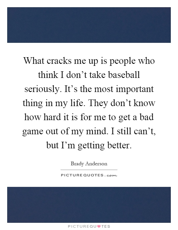 What cracks me up is people who think I don't take baseball seriously. It's the most important thing in my life. They don't know how hard it is for me to get a bad game out of my mind. I still can't, but I'm getting better Picture Quote #1