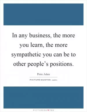 In any business, the more you learn, the more sympathetic you can be to other people’s positions Picture Quote #1