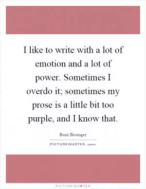 I like to write with a lot of emotion and a lot of power. Sometimes I overdo it; sometimes my prose is a little bit too purple, and I know that Picture Quote #1