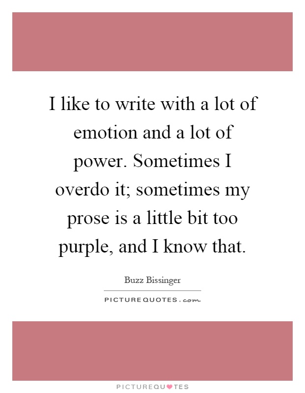 I like to write with a lot of emotion and a lot of power. Sometimes I overdo it; sometimes my prose is a little bit too purple, and I know that Picture Quote #1