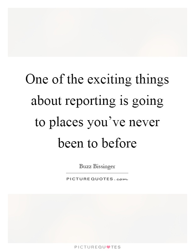 One of the exciting things about reporting is going to places you've never been to before Picture Quote #1