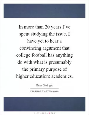 In more than 20 years I’ve spent studying the issue, I have yet to hear a convincing argument that college football has anything do with what is presumably the primary purpose of higher education: academics Picture Quote #1
