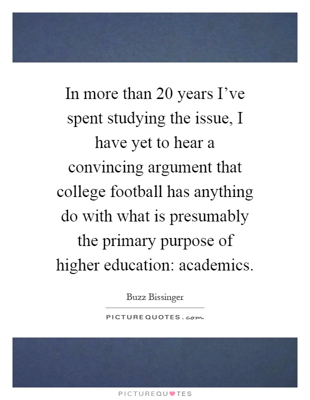 In more than 20 years I've spent studying the issue, I have yet to hear a convincing argument that college football has anything do with what is presumably the primary purpose of higher education: academics Picture Quote #1