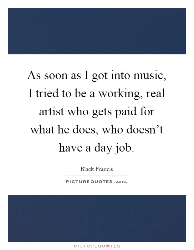 As soon as I got into music, I tried to be a working, real artist who gets paid for what he does, who doesn't have a day job Picture Quote #1