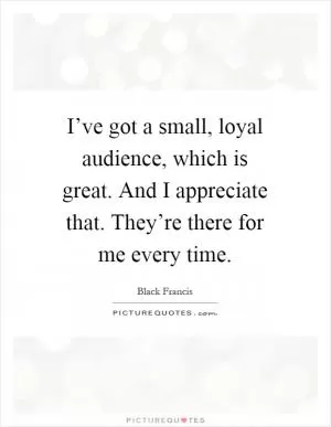 I’ve got a small, loyal audience, which is great. And I appreciate that. They’re there for me every time Picture Quote #1