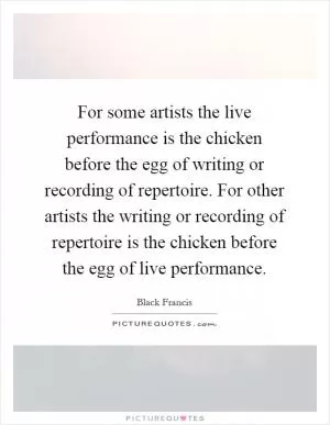 For some artists the live performance is the chicken before the egg of writing or recording of repertoire. For other artists the writing or recording of repertoire is the chicken before the egg of live performance Picture Quote #1