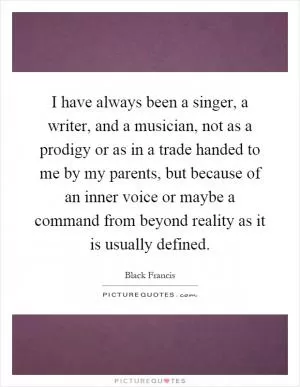I have always been a singer, a writer, and a musician, not as a prodigy or as in a trade handed to me by my parents, but because of an inner voice or maybe a command from beyond reality as it is usually defined Picture Quote #1
