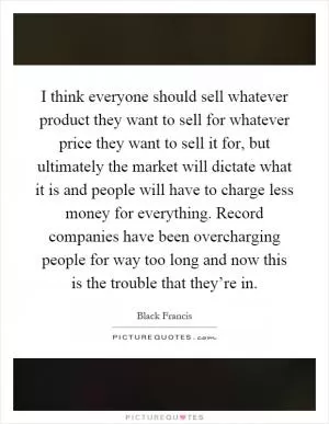 I think everyone should sell whatever product they want to sell for whatever price they want to sell it for, but ultimately the market will dictate what it is and people will have to charge less money for everything. Record companies have been overcharging people for way too long and now this is the trouble that they’re in Picture Quote #1