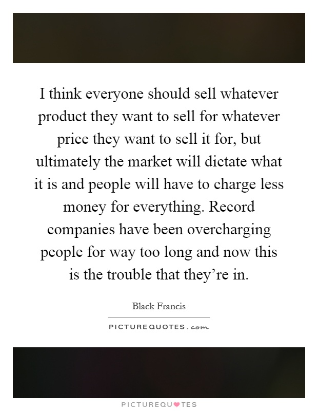 I think everyone should sell whatever product they want to sell for whatever price they want to sell it for, but ultimately the market will dictate what it is and people will have to charge less money for everything. Record companies have been overcharging people for way too long and now this is the trouble that they're in Picture Quote #1