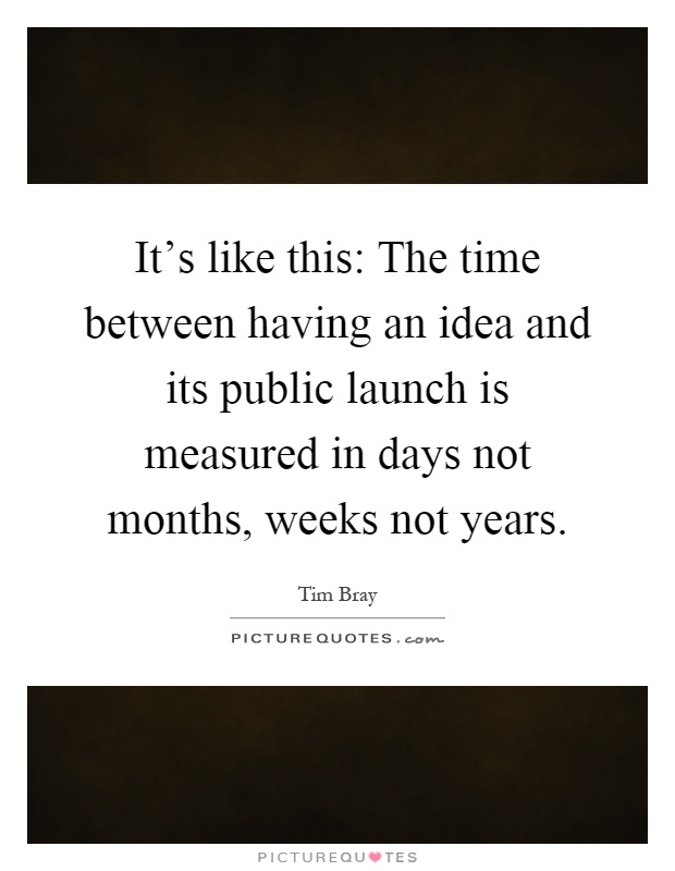 It's like this: The time between having an idea and its public launch is measured in days not months, weeks not years Picture Quote #1