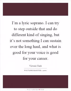 I’m a lyric soprano. I can try to step outside that and do different kind of singing, but it’s not something I can sustain over the long haul, and what is good for your voice is good for your career Picture Quote #1