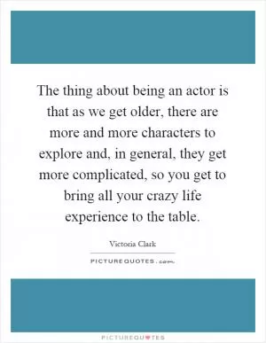 The thing about being an actor is that as we get older, there are more and more characters to explore and, in general, they get more complicated, so you get to bring all your crazy life experience to the table Picture Quote #1