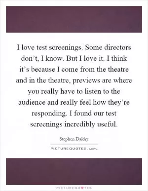 I love test screenings. Some directors don’t, I know. But I love it. I think it’s because I come from the theatre and in the theatre, previews are where you really have to listen to the audience and really feel how they’re responding. I found our test screenings incredibly useful Picture Quote #1