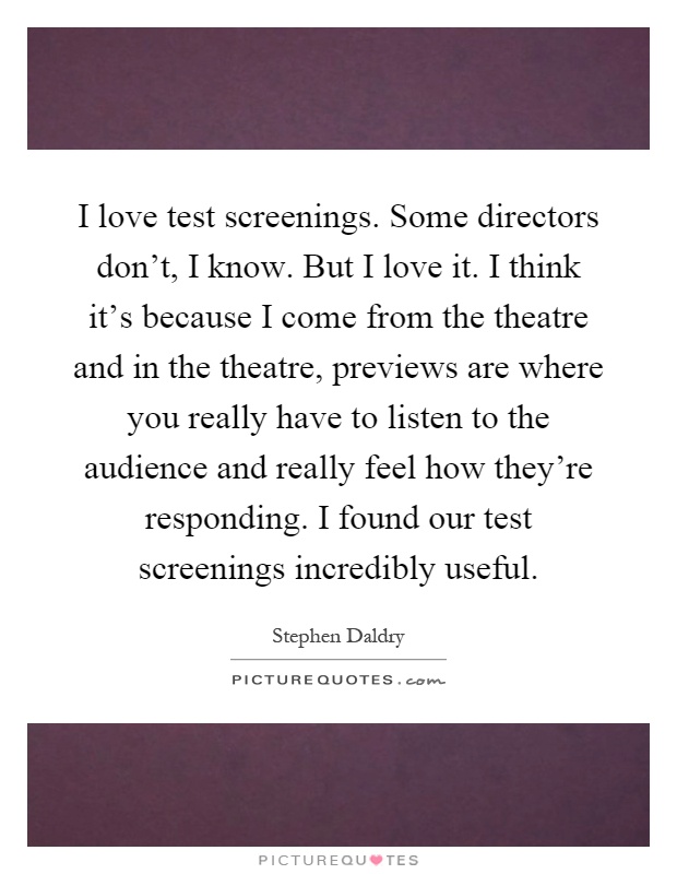 I love test screenings. Some directors don't, I know. But I love it. I think it's because I come from the theatre and in the theatre, previews are where you really have to listen to the audience and really feel how they're responding. I found our test screenings incredibly useful Picture Quote #1