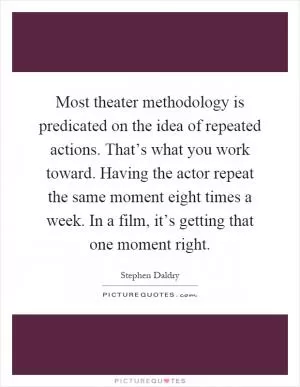Most theater methodology is predicated on the idea of repeated actions. That’s what you work toward. Having the actor repeat the same moment eight times a week. In a film, it’s getting that one moment right Picture Quote #1