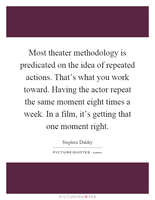 Most theater methodology is predicated on the idea of repeated actions. That's what you work toward. Having the actor repeat the same moment eight times a week. In a film, it's getting that one moment right Picture Quote #1