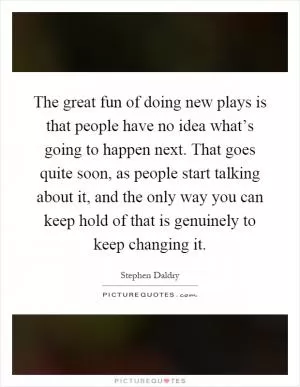 The great fun of doing new plays is that people have no idea what’s going to happen next. That goes quite soon, as people start talking about it, and the only way you can keep hold of that is genuinely to keep changing it Picture Quote #1