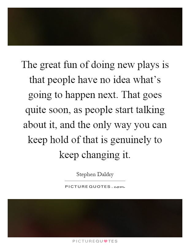 The great fun of doing new plays is that people have no idea what's going to happen next. That goes quite soon, as people start talking about it, and the only way you can keep hold of that is genuinely to keep changing it Picture Quote #1