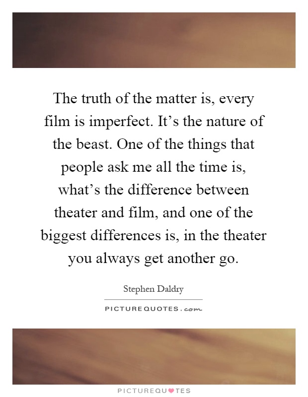 The truth of the matter is, every film is imperfect. It's the nature of the beast. One of the things that people ask me all the time is, what's the difference between theater and film, and one of the biggest differences is, in the theater you always get another go Picture Quote #1