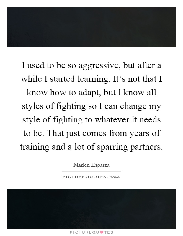 I used to be so aggressive, but after a while I started learning. It's not that I know how to adapt, but I know all styles of fighting so I can change my style of fighting to whatever it needs to be. That just comes from years of training and a lot of sparring partners Picture Quote #1
