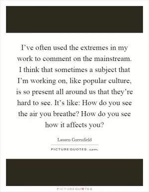 I’ve often used the extremes in my work to comment on the mainstream. I think that sometimes a subject that I’m working on, like popular culture, is so present all around us that they’re hard to see. It’s like: How do you see the air you breathe? How do you see how it affects you? Picture Quote #1