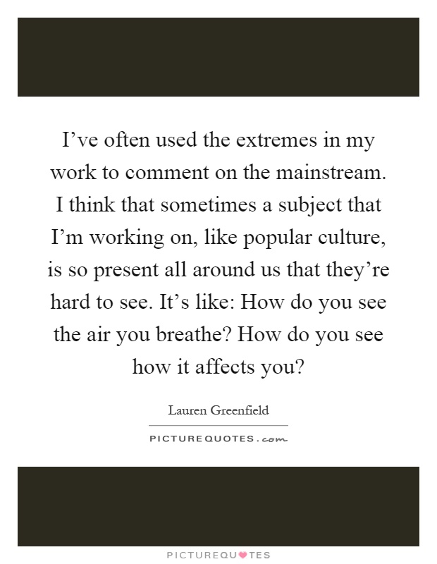 I've often used the extremes in my work to comment on the mainstream. I think that sometimes a subject that I'm working on, like popular culture, is so present all around us that they're hard to see. It's like: How do you see the air you breathe? How do you see how it affects you? Picture Quote #1