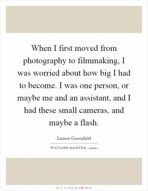 When I first moved from photography to filmmaking, I was worried about how big I had to become. I was one person, or maybe me and an assistant, and I had these small cameras, and maybe a flash Picture Quote #1