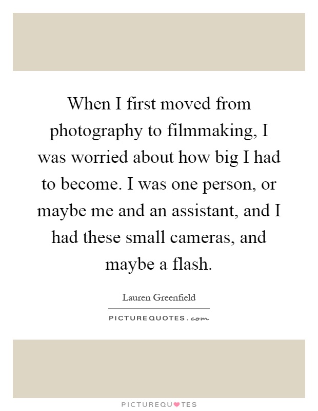 When I first moved from photography to filmmaking, I was worried about how big I had to become. I was one person, or maybe me and an assistant, and I had these small cameras, and maybe a flash Picture Quote #1