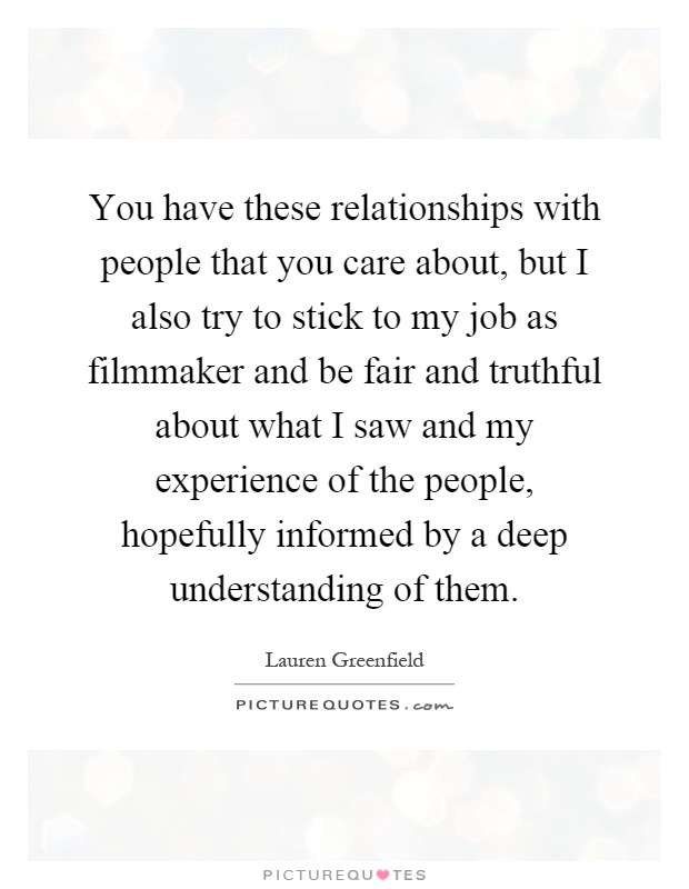 You have these relationships with people that you care about, but I also try to stick to my job as filmmaker and be fair and truthful about what I saw and my experience of the people, hopefully informed by a deep understanding of them Picture Quote #1