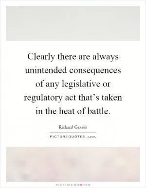 Clearly there are always unintended consequences of any legislative or regulatory act that’s taken in the heat of battle Picture Quote #1