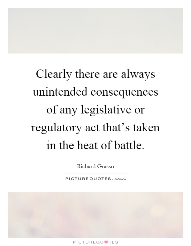 Clearly there are always unintended consequences of any legislative or regulatory act that's taken in the heat of battle Picture Quote #1