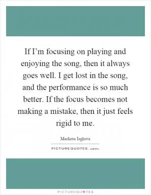 If I’m focusing on playing and enjoying the song, then it always goes well. I get lost in the song, and the performance is so much better. If the focus becomes not making a mistake, then it just feels rigid to me Picture Quote #1