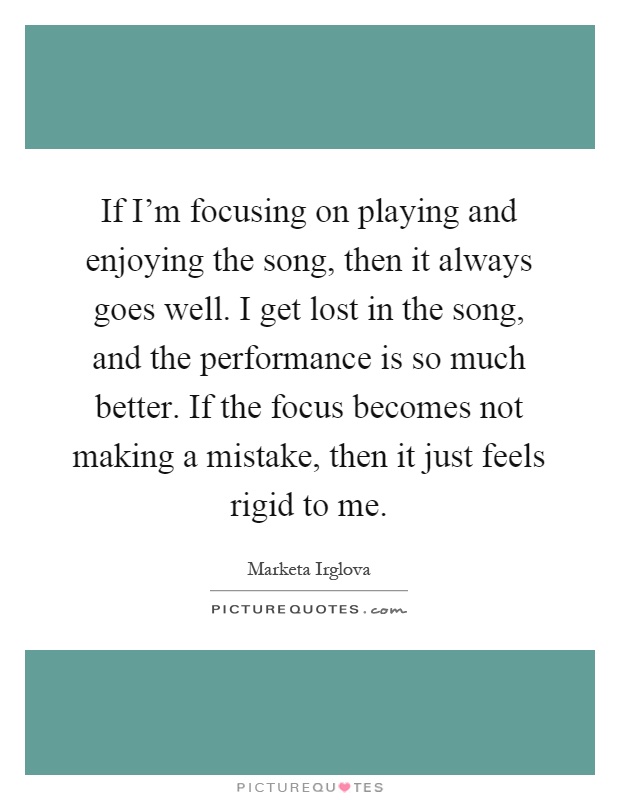 If I'm focusing on playing and enjoying the song, then it always goes well. I get lost in the song, and the performance is so much better. If the focus becomes not making a mistake, then it just feels rigid to me Picture Quote #1