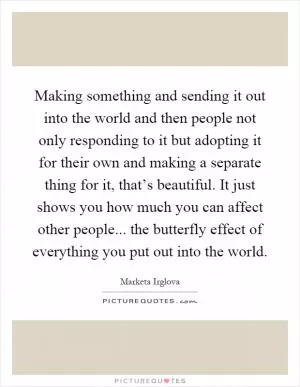 Making something and sending it out into the world and then people not only responding to it but adopting it for their own and making a separate thing for it, that’s beautiful. It just shows you how much you can affect other people... the butterfly effect of everything you put out into the world Picture Quote #1