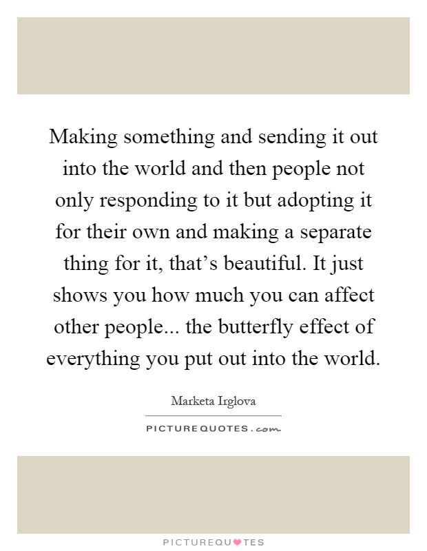 Making something and sending it out into the world and then people not only responding to it but adopting it for their own and making a separate thing for it, that's beautiful. It just shows you how much you can affect other people... the butterfly effect of everything you put out into the world Picture Quote #1
