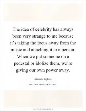 The idea of celebrity has always been very strange to me because it’s taking the focus away from the music and attaching it to a person. When we put someone on a pedestal or idolize them, we’re giving our own power away Picture Quote #1