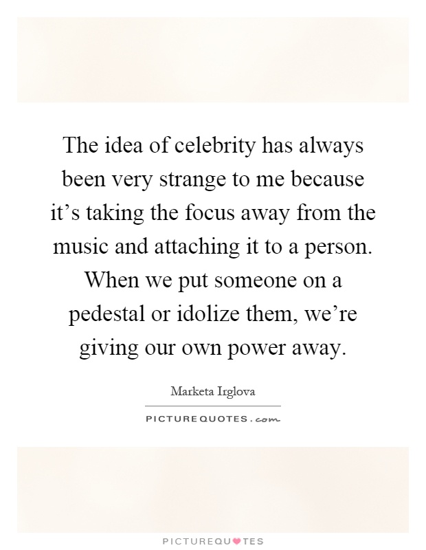 The idea of celebrity has always been very strange to me because it's taking the focus away from the music and attaching it to a person. When we put someone on a pedestal or idolize them, we're giving our own power away Picture Quote #1
