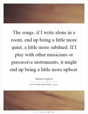 The songs, if I write alone in a room, end up being a little more quiet, a little more subdued. If I play with other musicians or percussive instruments, it might end up being a little more upbeat Picture Quote #1