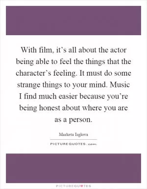 With film, it’s all about the actor being able to feel the things that the character’s feeling. It must do some strange things to your mind. Music I find much easier because you’re being honest about where you are as a person Picture Quote #1