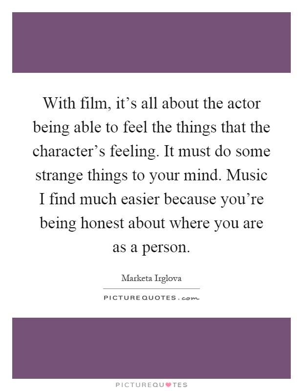 With film, it's all about the actor being able to feel the things that the character's feeling. It must do some strange things to your mind. Music I find much easier because you're being honest about where you are as a person Picture Quote #1
