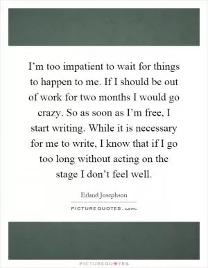 I’m too impatient to wait for things to happen to me. If I should be out of work for two months I would go crazy. So as soon as I’m free, I start writing. While it is necessary for me to write, I know that if I go too long without acting on the stage I don’t feel well Picture Quote #1