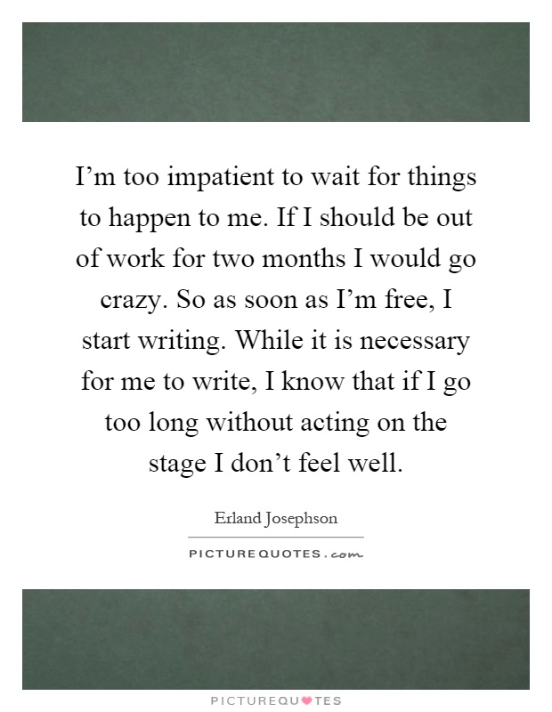 I'm too impatient to wait for things to happen to me. If I should be out of work for two months I would go crazy. So as soon as I'm free, I start writing. While it is necessary for me to write, I know that if I go too long without acting on the stage I don't feel well Picture Quote #1