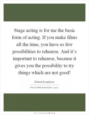 Stage acting is for me the basic form of acting. If you make films all the time, you have so few possibilities to rehearse. And it’s important to rehearse, because it gives you the possibility to try things which are not good! Picture Quote #1