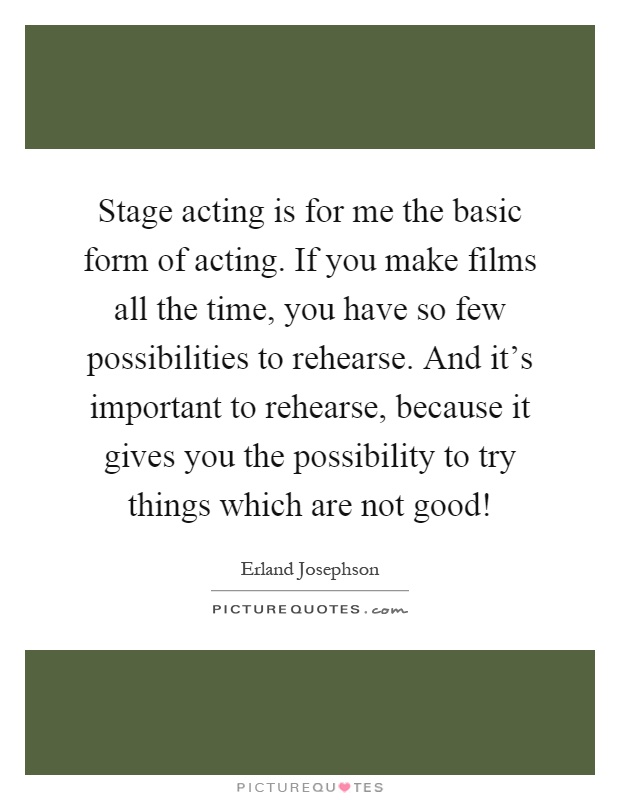 Stage acting is for me the basic form of acting. If you make films all the time, you have so few possibilities to rehearse. And it's important to rehearse, because it gives you the possibility to try things which are not good! Picture Quote #1