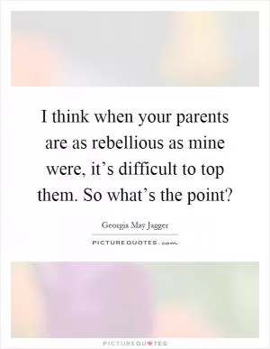 I think when your parents are as rebellious as mine were, it’s difficult to top them. So what’s the point? Picture Quote #1