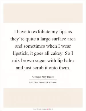 I have to exfoliate my lips as they’re quite a large surface area and sometimes when I wear lipstick, it goes all cakey. So I mix brown sugar with lip balm and just scrub it onto them Picture Quote #1