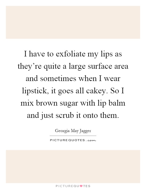 I have to exfoliate my lips as they're quite a large surface area and sometimes when I wear lipstick, it goes all cakey. So I mix brown sugar with lip balm and just scrub it onto them Picture Quote #1