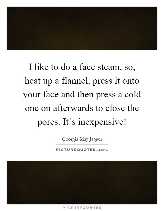 I like to do a face steam, so, heat up a flannel, press it onto your face and then press a cold one on afterwards to close the pores. It's inexpensive! Picture Quote #1