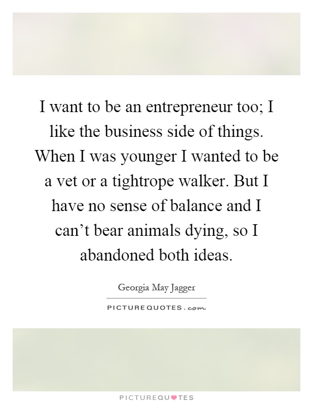 I want to be an entrepreneur too; I like the business side of things. When I was younger I wanted to be a vet or a tightrope walker. But I have no sense of balance and I can't bear animals dying, so I abandoned both ideas Picture Quote #1