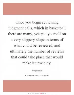 Once you begin reviewing judgment calls, which in basketball there are many, you put yourself on a very slippery slope in terms of what could be reviewed, and ultimately the number of reviews that could take place that would make it unwieldy Picture Quote #1